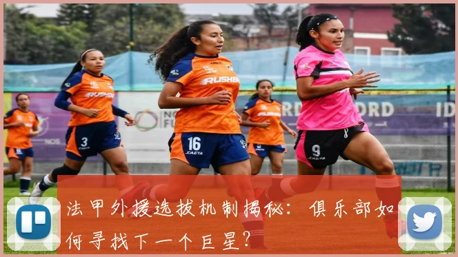 法甲外援选拔机制揭秘：俱乐部如何寻找下一个巨星？