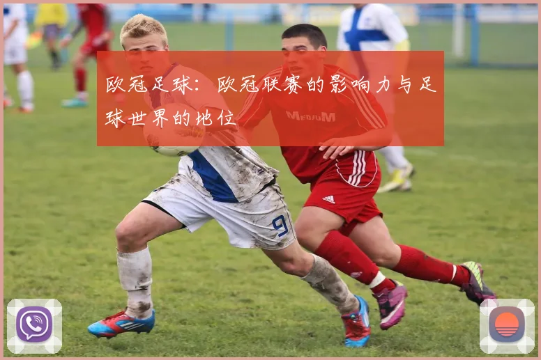 欧冠足球:欧冠联赛的影响力与足球世界的地位