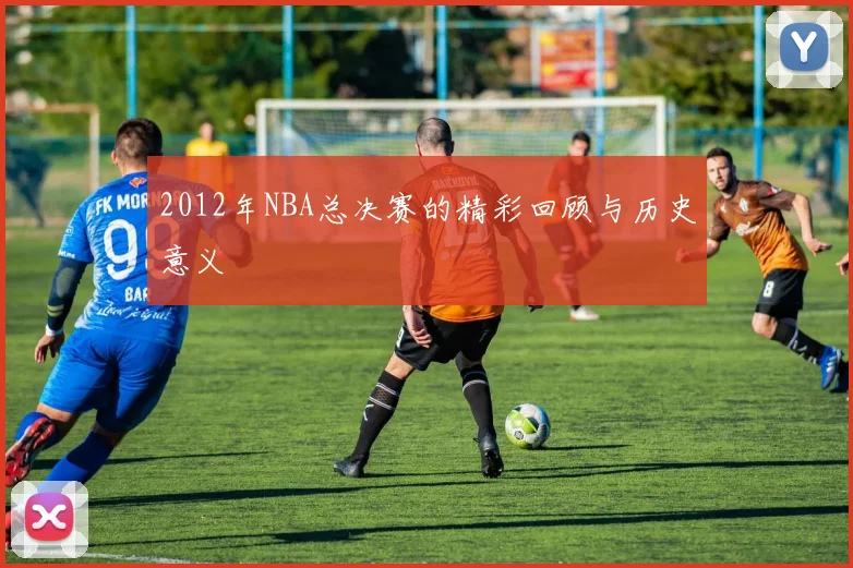 2012年NBA总决赛的精彩回顾与历史意义